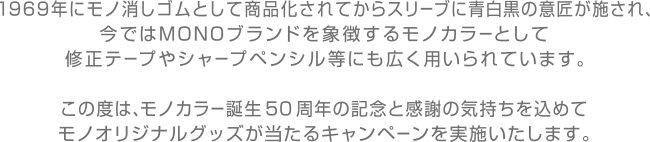 1969年にモノ消しゴムとして商品化されてからスリーブに青白黒の意匠が施され、今ではMONOブランドを象徴するモノカラーとして修正テープやシャープペンシル等にも広く用いられています。
                        この度は、モノカラー誕生50周年の記念と感謝の気持ちを込めてモノオリジナルグッズが当たるキャンペーンを実施いたします。