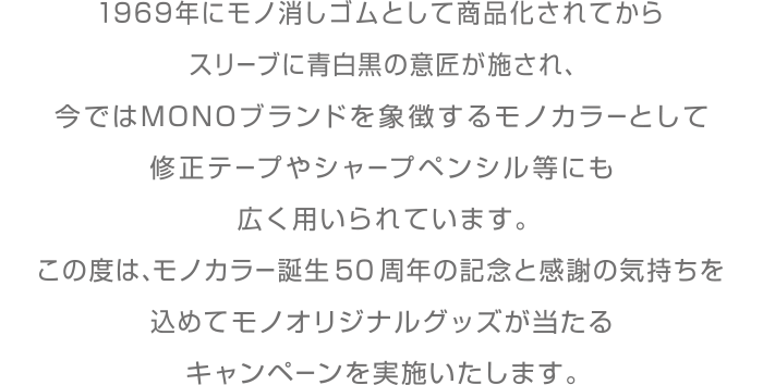 1969年にモノ消しゴムとして商品化されてからスリーブに青白黒の意匠が施され、今ではMONOブランドを象徴するモノカラーとして修正テープやシャープペンシル等にも広く用いられています。
                        この度は、モノカラー誕生50周年の記念と感謝の気持ちを込めてモノオリジナルグッズが当たるキャンペーンを実施いたします。